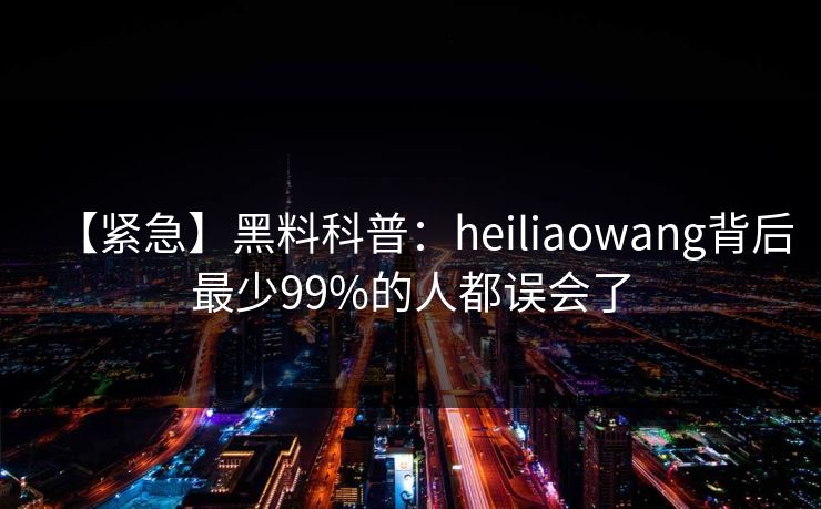 【紧急】黑料科普：heiliaowang背后最少99%的人都误会了