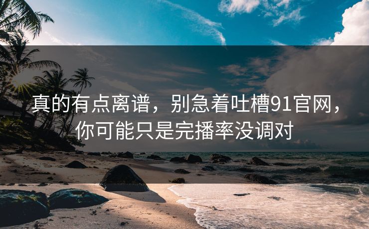 真的有点离谱,别急着吐槽91官网,你可能只是完播率没调对 真的有点离谱,别急着吐槽91官网,你可能只是完播率没调对