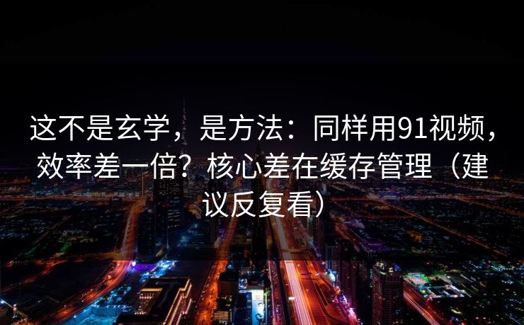 这不是玄学，是方法：同样用91视频，效率差一倍？核心差在缓存管理（建议反复看）