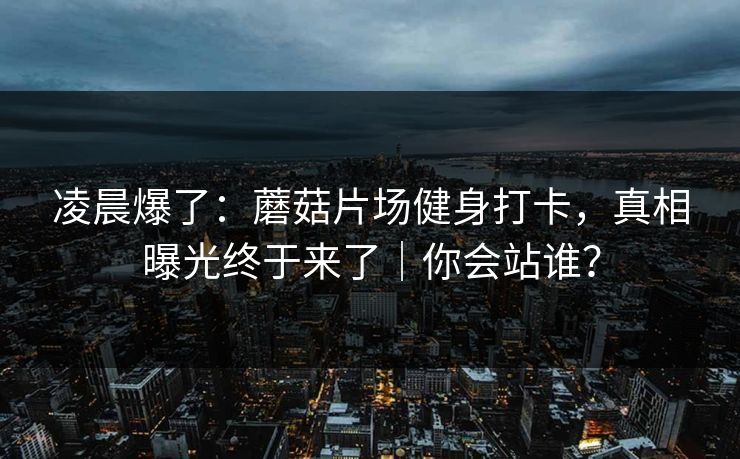 凌晨爆了:蘑菇片场健身打卡,真相曝光终于来了|你会站谁? 凌晨爆了:蘑菇片场健身打卡,真相曝光终于来了|你会站谁?