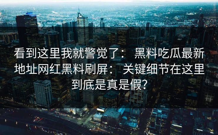 看到这里我就警觉了: 黑料吃瓜最新地址网红黑料刷屏: 关键细节在这里到底是真是假? 看到这里我就警觉了: 黑料吃瓜最新地址网红黑料刷屏: 关键细节在这里到底是真是假?