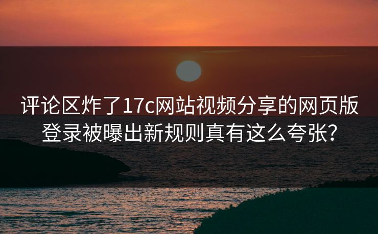评论区炸了17c网站视频分享的网页版登录被曝出新规则真有这么夸张？