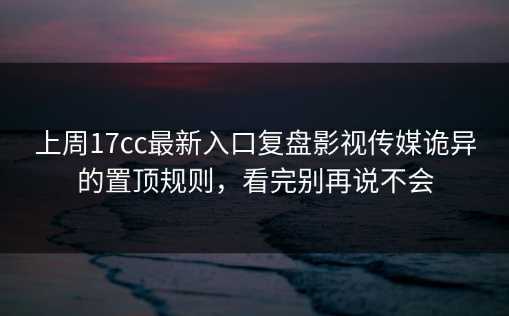 上周17cc最新入口复盘影视传媒诡异的置顶规则，看完别再说不会