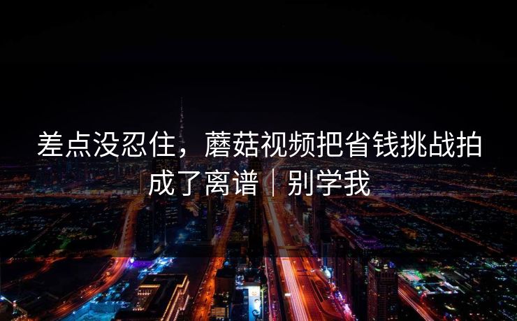 差点没忍住，蘑菇视频把省钱挑战拍成了离谱｜别学我
