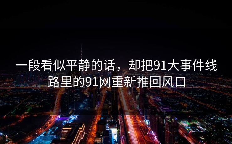 一段看似平静的话,却把91大事件线路里的91网重新推回风口 一段看似平静的话,却把91大事件线路里的91网重新推回风口