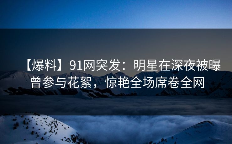【爆料】91网突发：明星在深夜被曝曾参与花絮，惊艳全场席卷全网