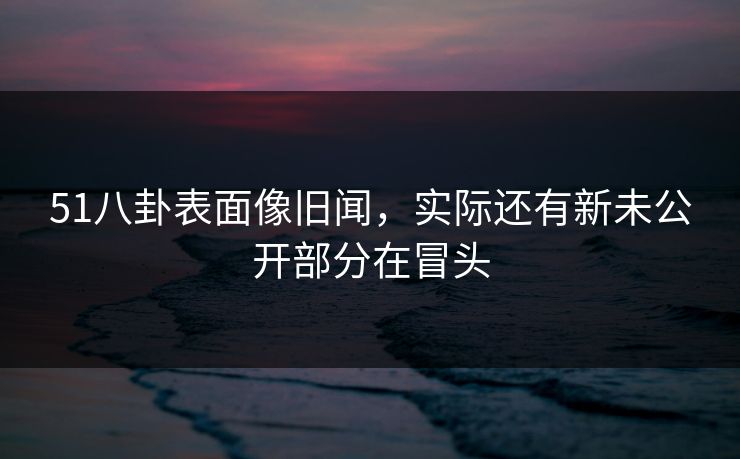 51八卦表面像旧闻，实际还有新未公开部分在冒头